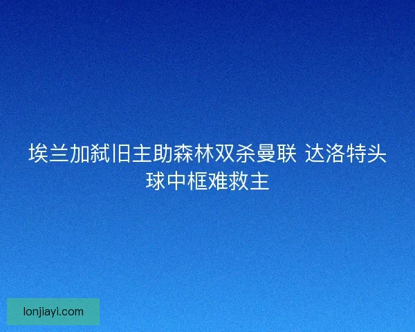 埃兰加弑旧主助森林双杀曼联 达洛特头球中框难救主