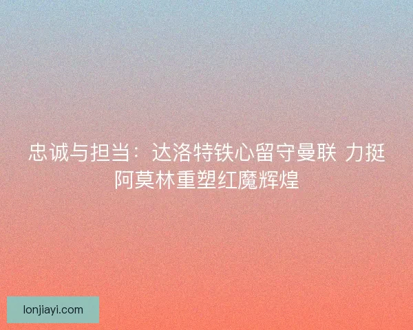 忠诚与担当：达洛特铁心留守曼联 力挺阿莫林重塑红魔辉煌