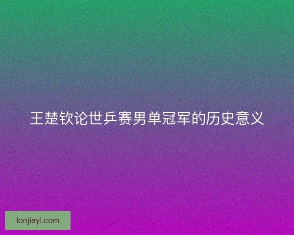 王楚钦论世乒赛男单冠军的历史意义 王楚钦论世乒赛男单冠军的历史意义