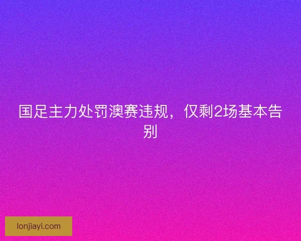国足主力处罚澳赛违规,仅剩2场基本告别 国足主力处罚澳赛违规,仅剩2场基本告别
