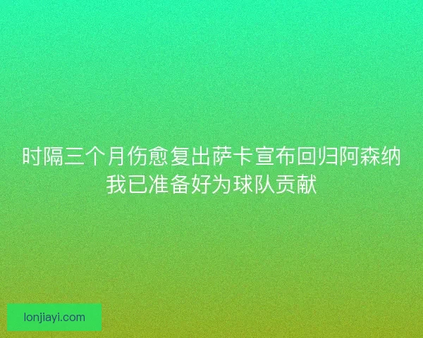 时隔三个月伤愈复出萨卡宣布回归阿森纳我已准备好为球队贡献 时隔三个月伤愈复出萨卡宣布回归阿森纳我已准备好为球队贡献