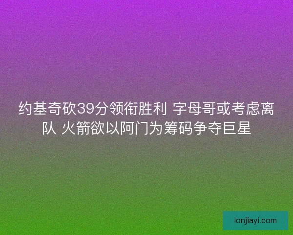 约基奇砍39分领衔胜利 字母哥或考虑离队 火箭欲以阿门为筹码争夺巨星 约基奇砍39分领衔胜利 字母哥或考虑离队 火箭欲以阿门为筹码争夺巨星