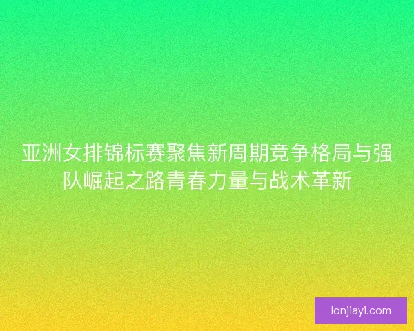亚洲女排锦标赛聚焦新周期竞争格局与强队崛起之路青春力量与战术革新