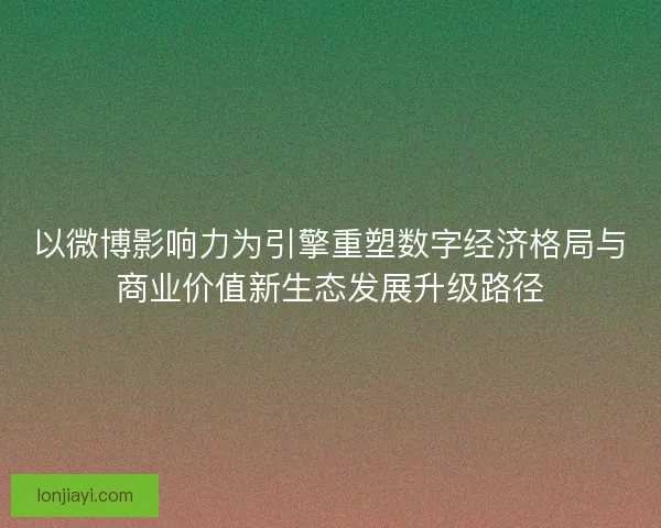 以微博影响力为引擎重塑数字经济格局与商业价值新生态发展升级路径