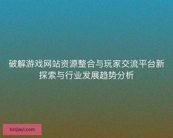 破解游戏网站资源整合与玩家交流平台新探索与行业发展趋势分析