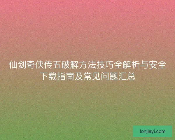 仙剑奇侠传五破解方法技巧全解析与安全下载指南及常见问题汇总 仙剑奇侠传五破解方法技巧全解析与安全下载指南及常见问题汇总