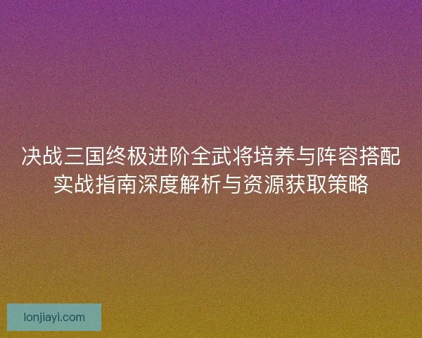 决战三国终极进阶全武将培养与阵容搭配实战指南深度解析与资源获取策略 决战三国终极进阶全武将培养与阵容搭配实战指南深度解析与资源获取策略