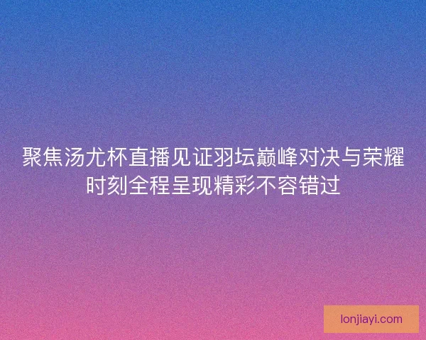 聚焦汤尤杯直播见证羽坛巅峰对决与荣耀时刻全程呈现精彩不容错过