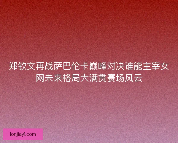 郑钦文再战萨巴伦卡巅峰对决谁能主宰女网未来格局大满贯赛场风云 郑钦文再战萨巴伦卡巅峰对决谁能主宰女网未来格局大满贯赛场风云