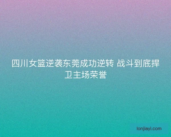 四川女篮逆袭东莞成功逆转 战斗到底捍卫主场荣誉