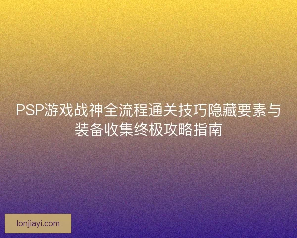 PSP游戏战神全流程通关技巧隐藏要素与装备收集终极攻略指南