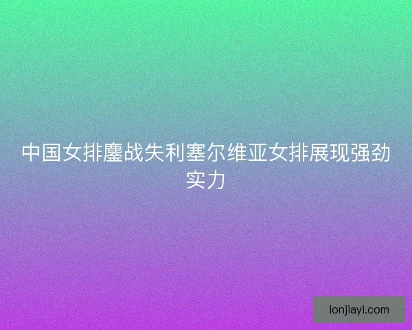 中国女排鏖战失利塞尔维亚女排展现强劲实力