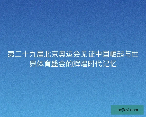 第二十九届北京奥运会见证中国崛起与世界体育盛会的辉煌时代记忆 第二十九届北京奥运会见证中国崛起与世界体育盛会的辉煌时代记忆