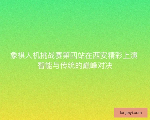 象棋人机挑战赛第四站在西安精彩上演 智能与传统的巅峰对决 象棋人机挑战赛第四站在西安精彩上演 智能与传统的巅峰对决