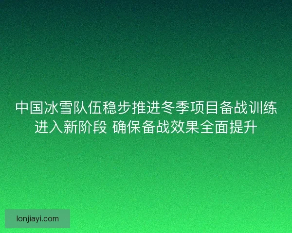中国冰雪队伍稳步推进冬季项目备战训练进入新阶段 确保备战效果全面提升