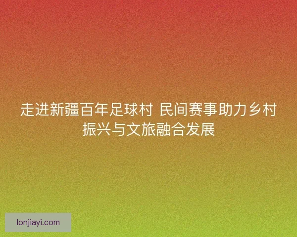走进新疆百年足球村 民间赛事助力乡村振兴与文旅融合发展 走进新疆百年足球村 民间赛事助力乡村振兴与文旅融合发展