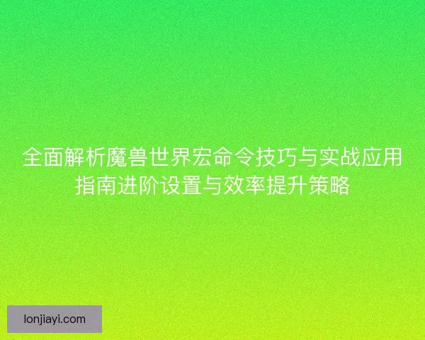 全面解析魔兽世界宏命令技巧与实战应用指南进阶设置与效率提升策略