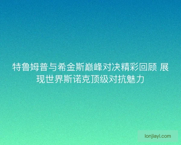 特鲁姆普与希金斯巅峰对决精彩回顾 展现世界斯诺克顶级对抗魅力