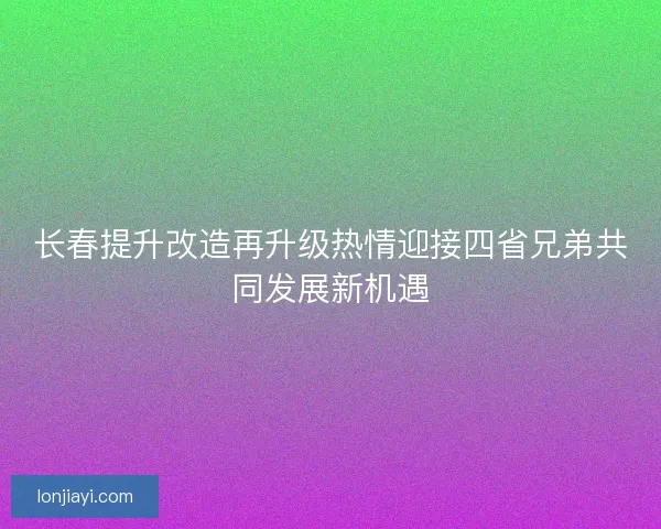 长春提升改造再升级热情迎接四省兄弟共同发展新机遇 长春提升改造再升级热情迎接四省兄弟共同发展新机遇