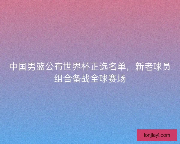 中国男篮公布世界杯正选名单,新老球员组合备战全球赛场 中国男篮公布世界杯正选名单,新老球员组合备战全球赛场