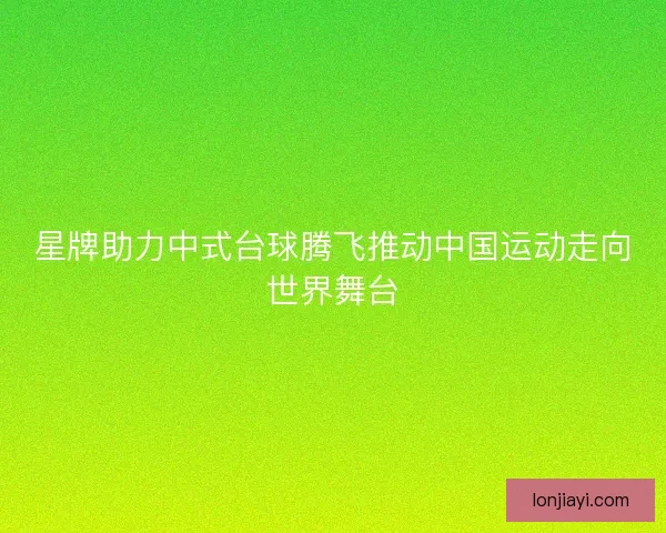 星牌助力中式台球腾飞推动中国运动走向世界舞台 星牌助力中式台球腾飞推动中国运动走向世界舞台