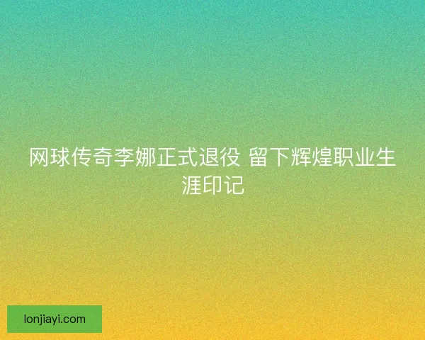 网球传奇李娜正式退役 留下辉煌职业生涯印记 网球传奇李娜正式退役 留下辉煌职业生涯印记