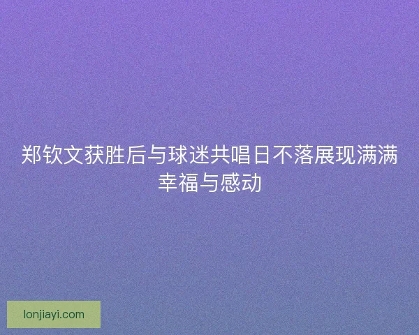 郑钦文获胜后与球迷共唱日不落展现满满幸福与感动