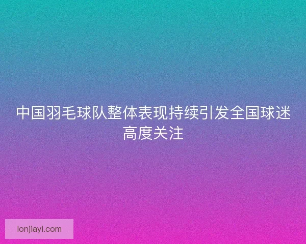 中国羽毛球队整体表现持续引发全国球迷高度关注
