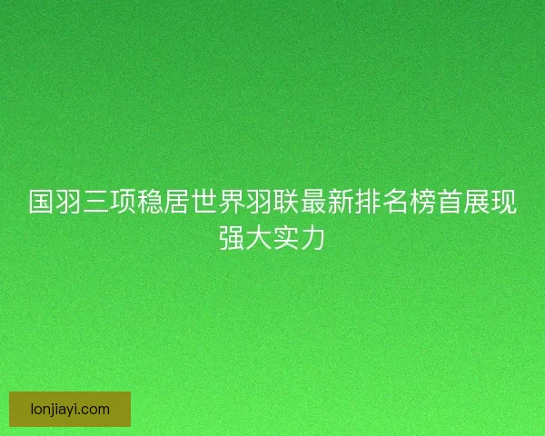 国羽三项稳居世界羽联最新排名榜首展现强大实力