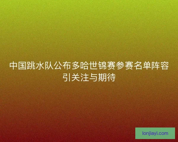 中国跳水队公布多哈世锦赛参赛名单阵容引关注与期待 中国跳水队公布多哈世锦赛参赛名单阵容引关注与期待