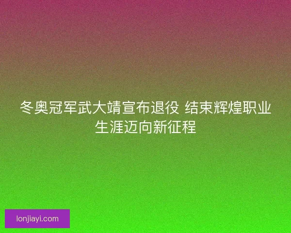 冬奥冠军武大靖宣布退役 结束辉煌职业生涯迈向新征程