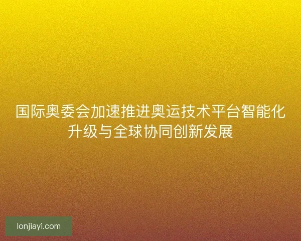 国际奥委会加速推进奥运技术平台智能化升级与全球协同创新发展