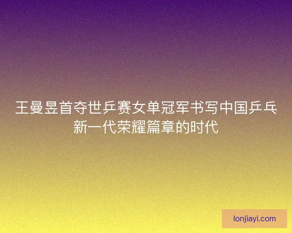 王曼昱首夺世乒赛女单冠军书写中国乒乓新一代荣耀篇章的时代