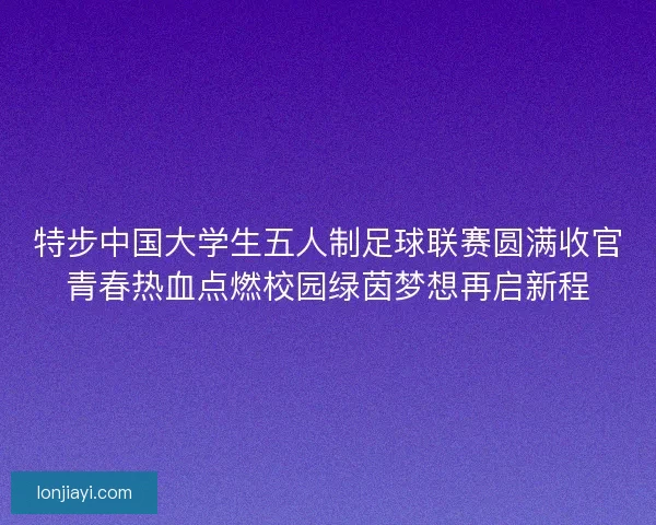 特步中国大学生五人制足球联赛圆满收官青春热血点燃校园绿茵梦想再启新程