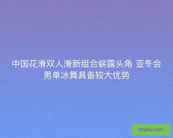 中国花滑双人滑新组合崭露头角 亚冬会男单冰舞具备较大优势
