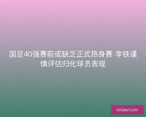 国足40强赛前或缺乏正式热身赛 李铁谨慎评估归化球员表现