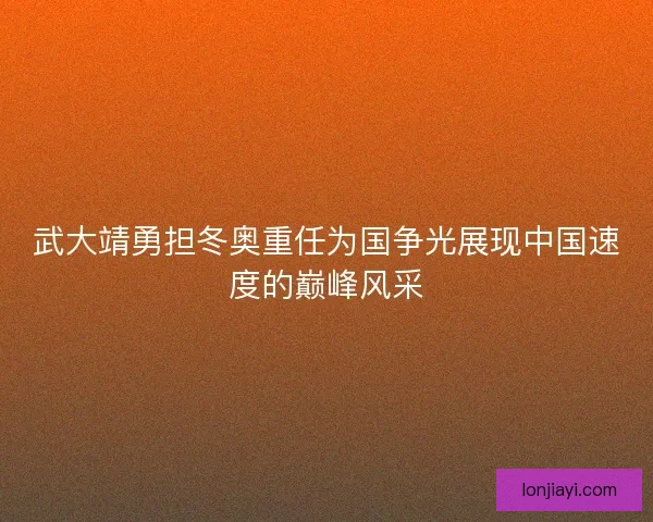 武大靖勇担冬奥重任为国争光展现中国速度的巅峰风采
